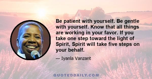 Be patient with yourself. Be gentle with yourself. Know that all things are working in your favor. If you take one step toward the light of Spirit, Spirit will take five steps on your behalf.