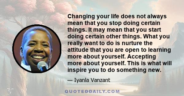 Changing your life does not always mean that you stop doing certain things. It may mean that you start doing certain other things. What you really want to do is nurture the attitude that you are open to learning more