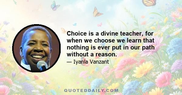 Choice is a divine teacher, for when we choose we learn that nothing is ever put in our path without a reason.