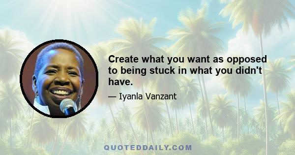 Create what you want as opposed to being stuck in what you didn't have.