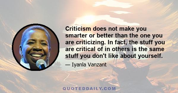 Criticism does not make you smarter or better than the one you are criticizing. In fact, the stuff you are critical of in others is the same stuff you don't like about yourself.