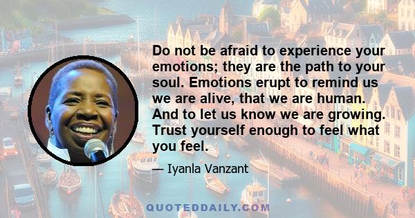 Do not be afraid to experience your emotions; they are the path to your soul. Emotions erupt to remind us we are alive, that we are human. And to let us know we are growing. Trust yourself enough to feel what you feel.