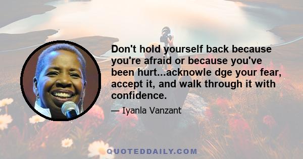 Don't hold yourself back because you're afraid or because you've been hurt...acknowle dge your fear, accept it, and walk through it with confidence.