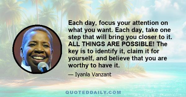 Each day, focus your attention on what you want. Each day, take one step that will bring you closer to it. ALL THINGS ARE POSSIBLE! The key is to identify it, claim it for yourself, and believe that you are worthy to