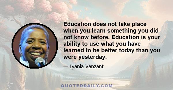 Education does not take place when you learn something you did not know before. Education is your ability to use what you have learned to be better today than you were yesterday.