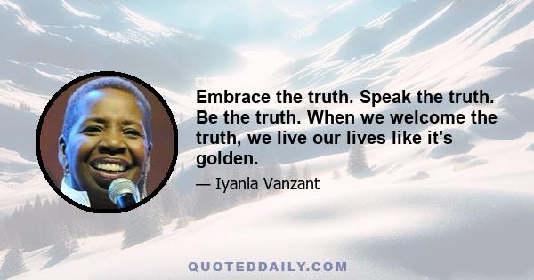 Embrace the truth. Speak the truth. Be the truth. When we welcome the truth, we live our lives like it's golden.