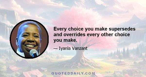 Every choice you make supersedes and overrides every other choice you make.