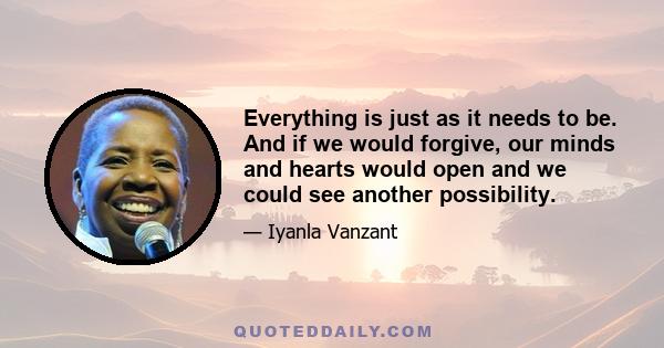 Everything is just as it needs to be. And if we would forgive, our minds and hearts would open and we could see another possibility.