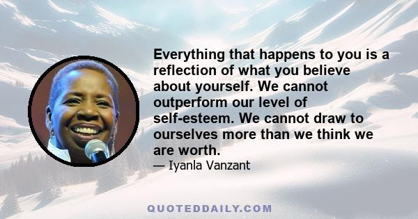 Everything that happens to you is a reflection of what you believe about yourself. We cannot outperform our level of self-esteem. We cannot draw to ourselves more than we think we are worth.