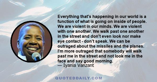 Everything that's happening in our world is a function of what is going on inside of people. We are violent in our minds. We are violent with one another. We walk past one another in the street and don't even look nor