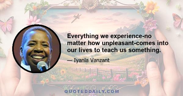 Everything we experience-no matter how unpleasant-comes into our lives to teach us something.