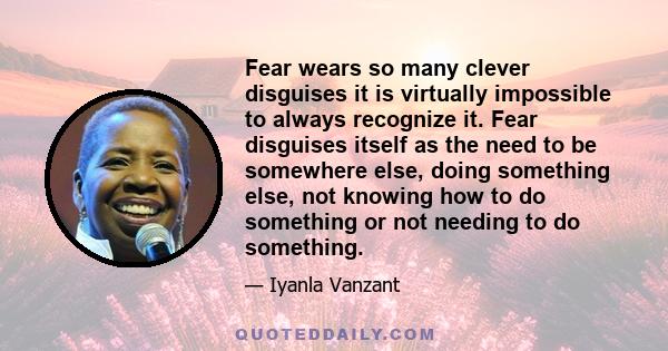 Fear wears so many clever disguises it is virtually impossible to always recognize it. Fear disguises itself as the need to be somewhere else, doing something else, not knowing how to do something or not needing to do