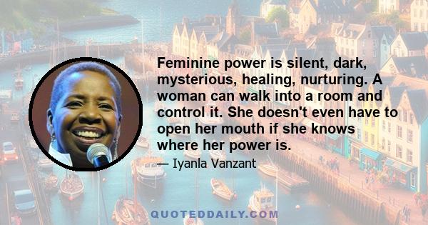 Feminine power is silent, dark, mysterious, healing, nurturing. A woman can walk into a room and control it. She doesn't even have to open her mouth if she knows where her power is.