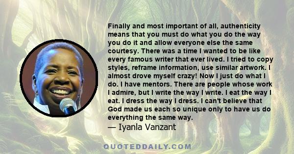 Finally and most important of all, authenticity means that you must do what you do the way you do it and allow everyone else the same courtesy. There was a time I wanted to be like every famous writer that ever lived. I 