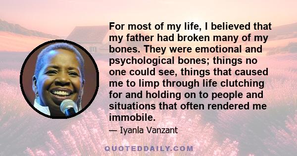 For most of my life, I believed that my father had broken many of my bones. They were emotional and psychological bones; things no one could see, things that caused me to limp through life clutching for and holding on