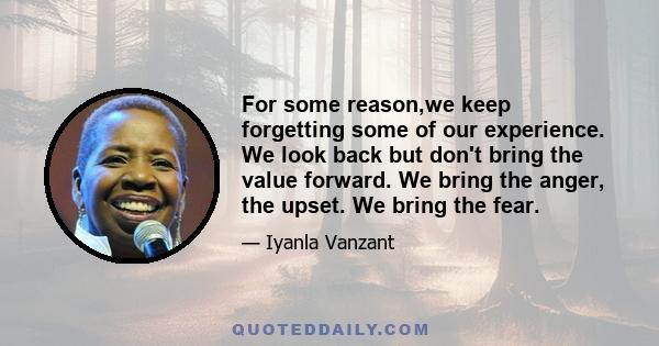 For some reason,we keep forgetting some of our experience. We look back but don't bring the value forward. We bring the anger, the upset. We bring the fear.