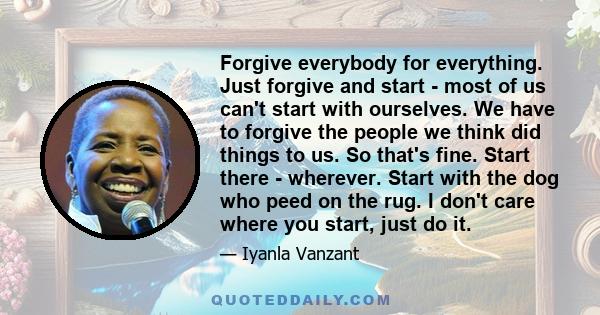 Forgive everybody for everything. Just forgive and start - most of us can't start with ourselves. We have to forgive the people we think did things to us. So that's fine. Start there - wherever. Start with the dog who