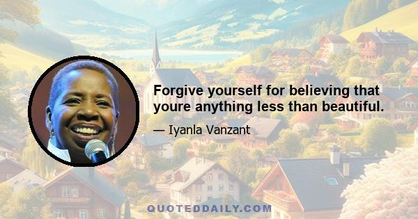 Forgive yourself for believing that youre anything less than beautiful.