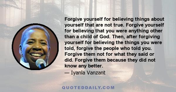 Forgive yourself for believing things about yourself that are not true. Forgive yourself for believing that you were anything other than a child of God. Then, after forgiving yourself for believing the things you were