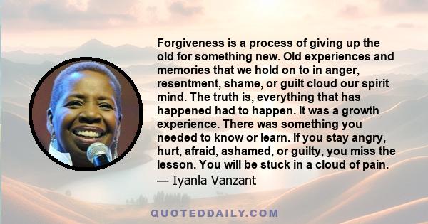 Forgiveness is a process of giving up the old for something new. Old experiences and memories that we hold on to in anger, resentment, shame, or guilt cloud our spirit mind. The truth is, everything that has happened