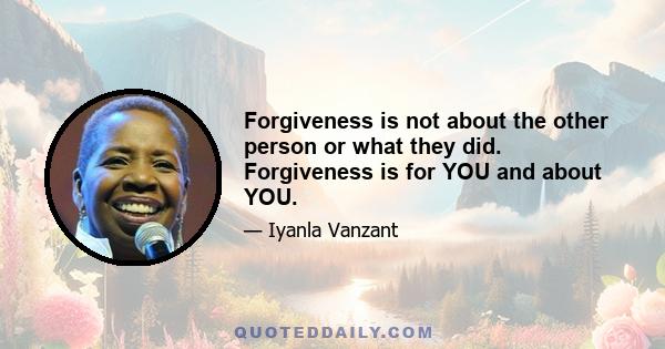 Forgiveness is not about the other person or what they did. Forgiveness is for YOU and about YOU.