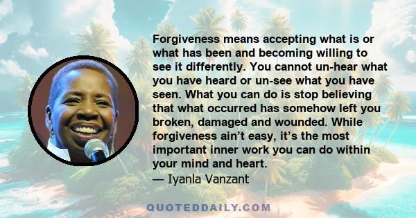 Forgiveness means accepting what is or what has been and becoming willing to see it differently. You cannot un-hear what you have heard or un-see what you have seen. What you can do is stop believing that what occurred