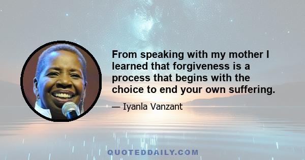 From speaking with my mother I learned that forgiveness is a process that begins with the choice to end your own suffering.