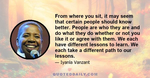 From where you sit, it may seem that certain people should know better. People are who they are and do what they do whether or not you like it or agree with them. We each have different lessons to learn. We each take a