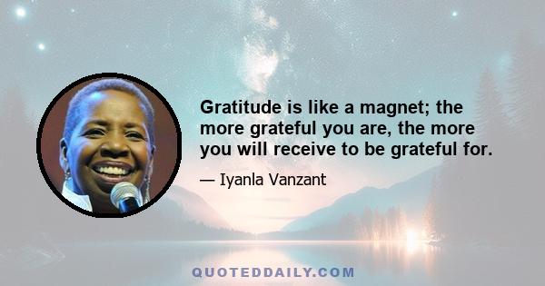 Gratitude is like a magnet; the more grateful you are, the more you will receive to be grateful for.