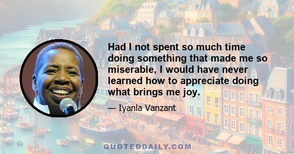 Had I not spent so much time doing something that made me so miserable, I would have never learned how to appreciate doing what brings me joy.