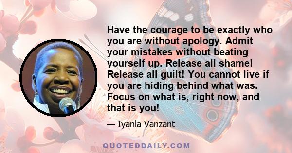 Have the courage to be exactly who you are without apology. Admit your mistakes without beating yourself up. Release all shame! Release all guilt! You cannot live if you are hiding behind what was. Focus on what is,