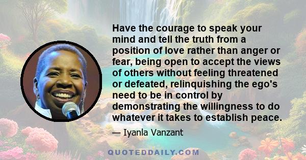 Have the courage to speak your mind and tell the truth from a position of love rather than anger or fear, being open to accept the views of others without feeling threatened or defeated, relinquishing the ego's need to