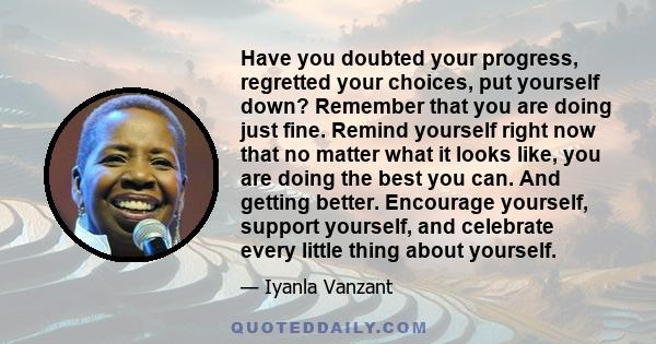 Have you doubted your progress, regretted your choices, put yourself down? Remember that you are doing just fine. Remind yourself right now that no matter what it looks like, you are doing the best you can. And getting