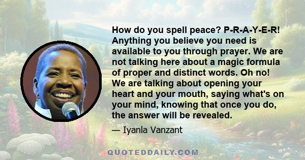 How do you spell peace? P-R-A-Y-E-R! Anything you believe you need is available to you through prayer. We are not talking here about a magic formula of proper and distinct words. Oh no! We are talking about opening your 