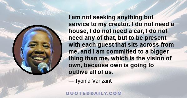 I am not seeking anything but service to my creator. I do not need a house, I do not need a car, I do not need any of that, but to be present with each guest that sits across from me, and I am committed to a bigger