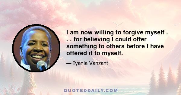 I am now willing to forgive myself . . . for believing I could offer something to others before I have offered it to myself.