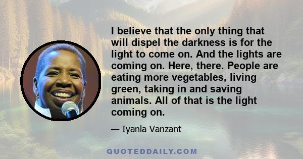 I believe that the only thing that will dispel the darkness is for the light to come on. And the lights are coming on. Here, there. People are eating more vegetables, living green, taking in and saving animals. All of