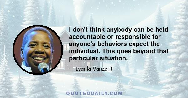 I don't think anybody can be held accountable or responsible for anyone's behaviors expect the individual. This goes beyond that particular situation.