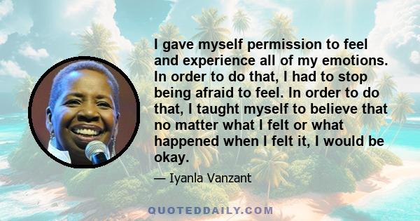 I gave myself permission to feel and experience all of my emotions. In order to do that, I had to stop being afraid to feel. In order to do that, I taught myself to believe that no matter what I felt or what happened