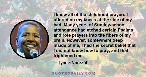 I knew all of the childhood prayers I uttered on my knees at the side of my bed. Many years of Sunday-school attendance had etched certain Psalms and rote prayers into the fibers of my brain. However, somewhere deep