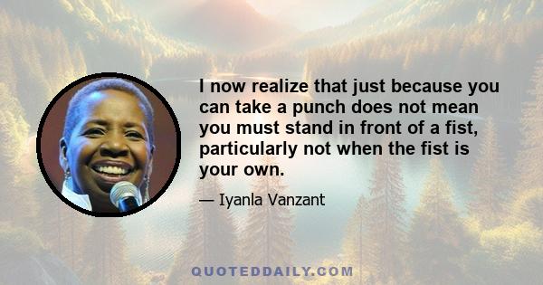 I now realize that just because you can take a punch does not mean you must stand in front of a fist, particularly not when the fist is your own.