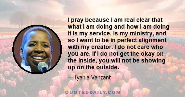 I pray because I am real clear that what I am doing and how I am doing it is my service, is my ministry, and so I want to be in perfect alignment with my creator. I do not care who you are. If I do not get the okay on