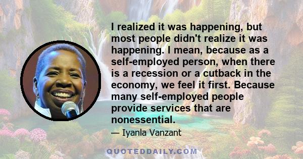 I realized it was happening, but most people didn't realize it was happening. I mean, because as a self-employed person, when there is a recession or a cutback in the economy, we feel it first. Because many