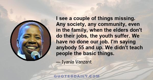 I see a couple of things missing. Any society, any community, even in the family, when the elders don't do their jobs, the youth suffer. We have no done our job. I'm saying anybody 55 and up. We didn't teach people the