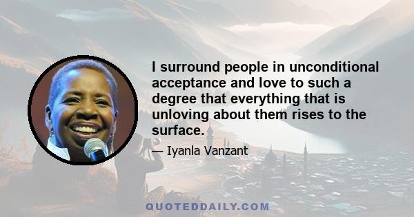 I surround people in unconditional acceptance and love to such a degree that everything that is unloving about them rises to the surface.