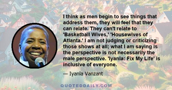 I think as men begin to see things that address them, they will feel that they can relate. They can't relate to 'Basketball Wives,' 'Housewives of Atlanta.' I am not judging or criticizing those shows at all; what I am