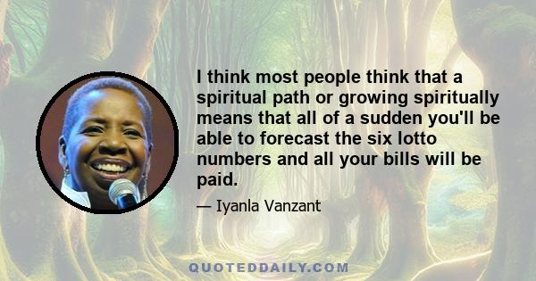 I think most people think that a spiritual path or growing spiritually means that all of a sudden you'll be able to forecast the six lotto numbers and all your bills will be paid.