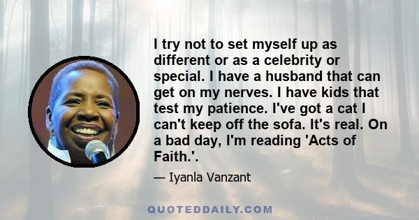 I try not to set myself up as different or as a celebrity or special. I have a husband that can get on my nerves. I have kids that test my patience. I've got a cat I can't keep off the sofa. It's real. On a bad day, I'm 