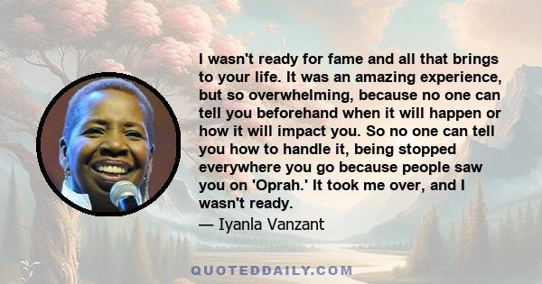 I wasn't ready for fame and all that brings to your life. It was an amazing experience, but so overwhelming, because no one can tell you beforehand when it will happen or how it will impact you. So no one can tell you