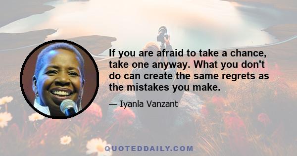 If you are afraid to take a chance, take one anyway. What you don't do can create the same regrets as the mistakes you make.